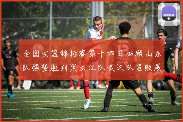 全国女篮锦标赛第十四日回顾山东队强势胜利黑龙江队武汉队虽败展现顽强精神