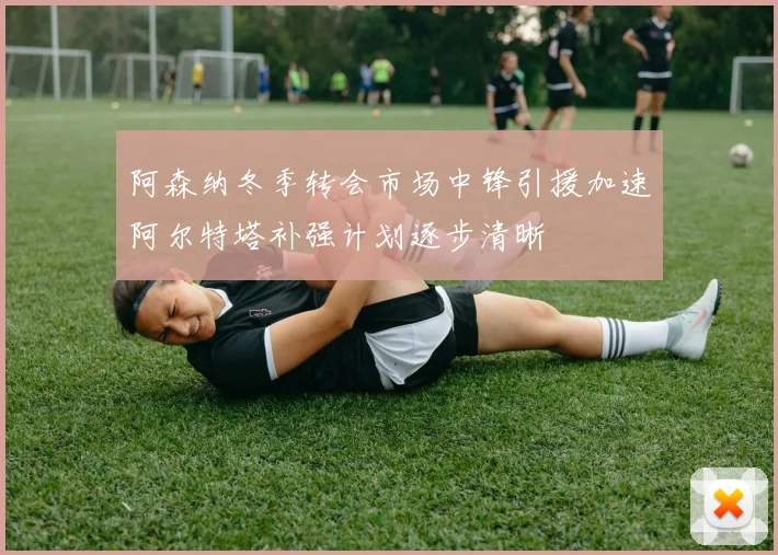 阿森纳冬季转会市场中锋引援加速阿尔特塔补强计划逐步清晰