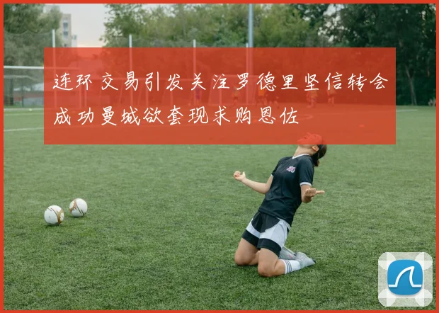 连环交易引发关注罗德里坚信转会成功曼城欲套现求购恩佐