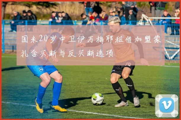 国米20岁中卫伊万梅耶租借加盟蒙扎含买断与反买断选项